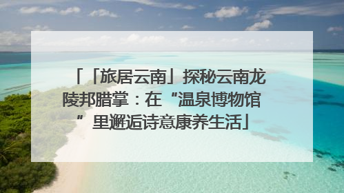 「旅居云南」探秘云南龙陵邦腊掌：在“温泉博物馆”里邂逅诗意康养生活