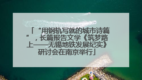 “用钢轨写就的城市诗篇”，长篇报告文学《筑梦路上——无锡地铁发展纪实》研讨会在南京举行