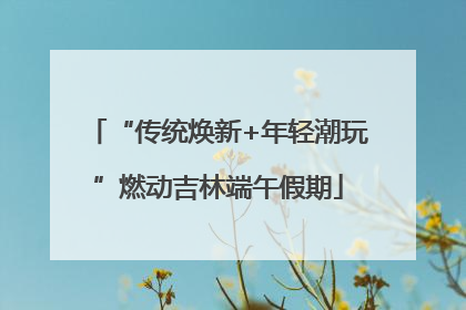 “传统焕新+年轻潮玩”燃动吉林端午假期