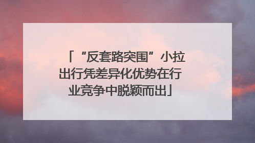 “反套路突围”小拉出行凭差异化优势在行业竞争中脱颖而出