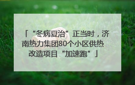 “冬病夏治”正当时，济南热力集团80个小区供热改造项目“加速跑”