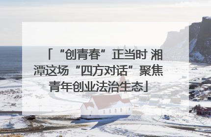 “创青春”正当时 湘潭这场“四方对话”聚焦青年创业法治生态