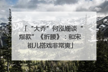 “大乔”何泓姗谈“爆款”《折腰》：和宋祖儿搭戏非常爽