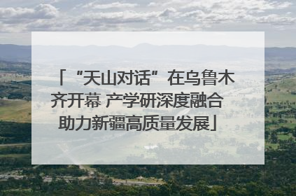 “天山对话”在乌鲁木齐开幕 产学研深度融合助力新疆高质量发展