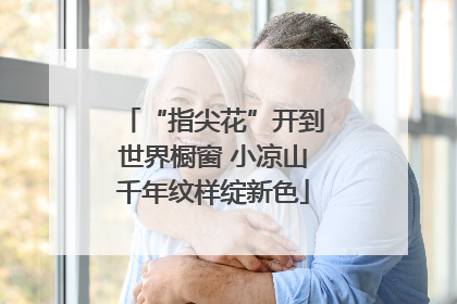 “指尖花”开到世界橱窗 小凉山千年纹样绽新色