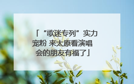 “歌迷专列”实力宠粉 来太原看演唱会的朋友有福了