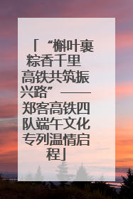 “槲叶裹粽香千里 高铁共筑振兴路”——郑客高铁四队端午文化专列温情启程