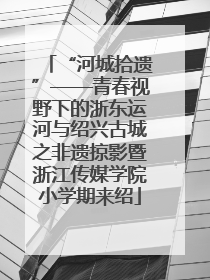 “河城拾遗”——青春视野下的浙东运河与绍兴古城之非遗掠影暨浙江传媒学院小学期来绍