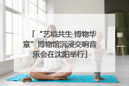 “艺境共生·博物华章”博物馆沉浸交响音乐会在沈阳举行
