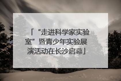 “走进科学家实验室”暨青少年实验展演活动在长沙启幕
