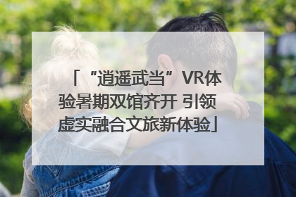 “逍遥武当”VR体验暑期双馆齐开 引领虚实融合文旅新体验