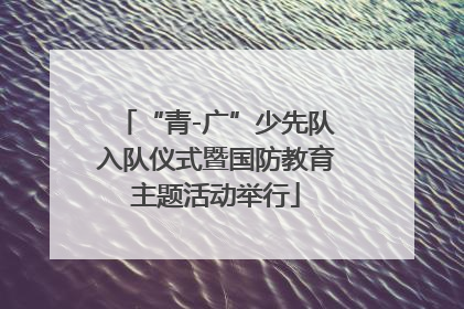 “青-广”少先队入队仪式暨国防教育主题活动举行
