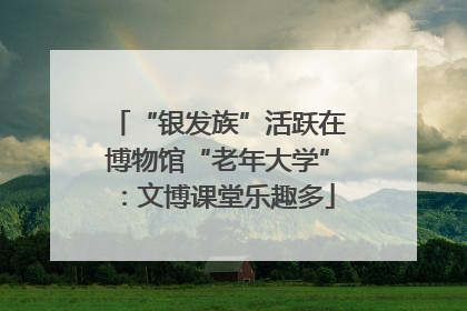 “银发族”活跃在博物馆“老年大学”：文博课堂乐趣多