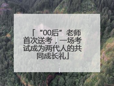 “00后”老师首次送考，一场考试成为两代人的共同成长礼
