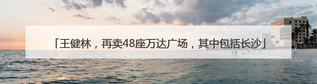 王健林，再卖48座万达广场，其中包括长沙
