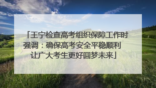 王宁检查高考组织保障工作时强调：确保高考安全平稳顺利 让广大考生更好圆梦未来