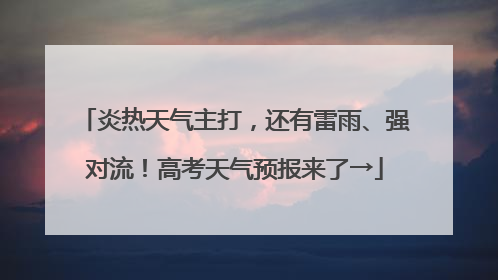 炎热天气主打，还有雷雨、强对流！高考天气预报来了→
