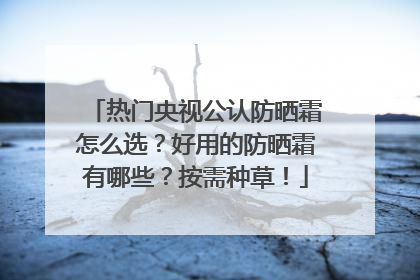 热门央视公认防晒霜怎么选？好用的防晒霜有哪些？按需种草！