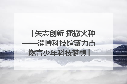 矢志创新 播撒火种——淄博科技馆聚力点燃青少年科技梦想