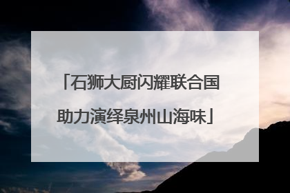 石狮大厨闪耀联合国 助力演绎泉州山海味