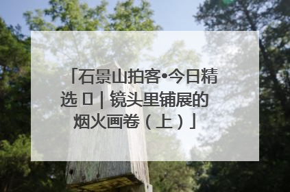 石景山拍客•今日精选 ㉓｜镜头里铺展的烟火画卷（上）