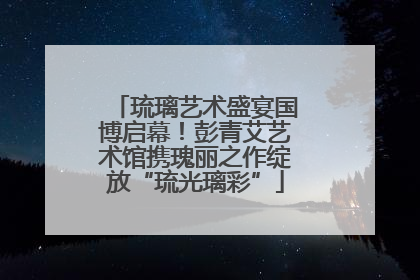 琉璃艺术盛宴国博启幕！彭青艾艺术馆携瑰丽之作绽放“琉光璃彩”