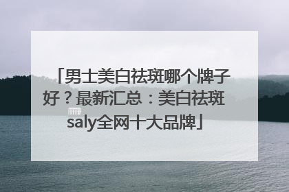 男士美白祛斑哪个牌子好？最新汇总：美白祛斑saly全网十大品牌