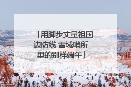 用脚步丈量祖国边防线 雪域哨所里的别样端午