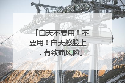 白天不要用！不要用！白天擦脸上，有致癌风险