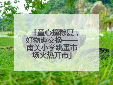 童心撞粽夏，好物趣交换——南关小学跳蚤市场火热开市