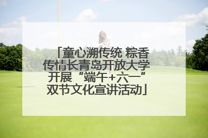 童心溯传统 粽香传情长青岛开放大学开展“端午+六一”双节文化宣讲活动