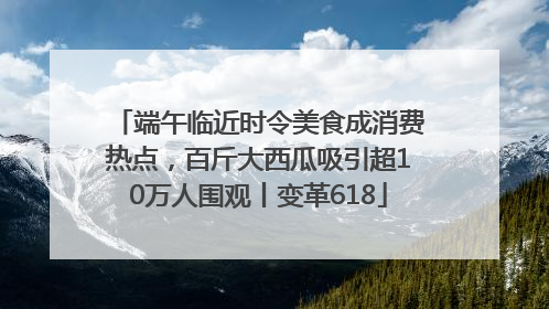 端午临近时令美食成消费热点，百斤大西瓜吸引超10万人围观丨变革618