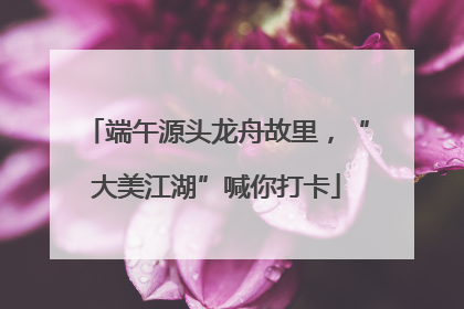 端午源头龙舟故里，“大美江湖”喊你打卡