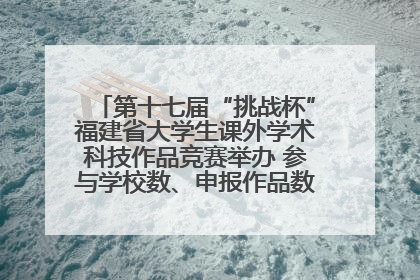 第十七届“挑战杯”福建省大学生课外学术科技作品竞赛举办 参与学校数、申报作品数创历史新高