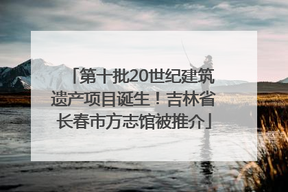 第十批20世纪建筑遗产项目诞生！吉林省长春市方志馆被推介