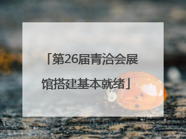 第26届青洽会展馆搭建基本就绪