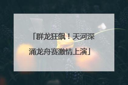 群龙狂飙！天河深涌龙舟赛激情上演