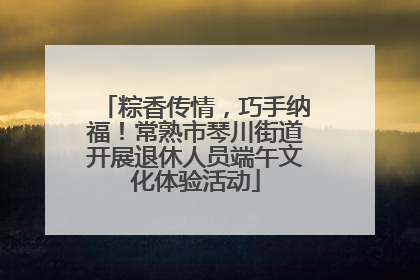 粽香传情，巧手纳福！常熟市琴川街道开展退休人员端午文化体验活动