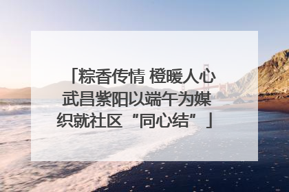 粽香传情 橙暖人心 武昌紫阳以端午为媒织就社区“同心结”