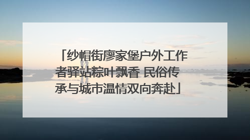 纱帽街廖家堡户外工作者驿站粽叶飘香 民俗传承与城市温情双向奔赴