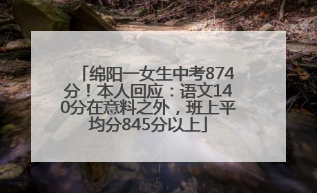 绵阳一女生中考874分！本人回应：语文140分在意料之外，班上平均分845分以上