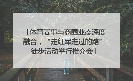 体育赛事与商圈业态深度融合，“走红军走过的路” 徒步活动举行推介会