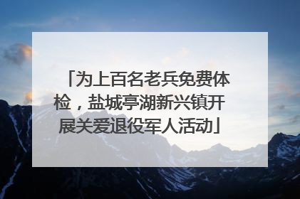 为上百名老兵免费体检，盐城亭湖新兴镇开展关爱退役军人活动