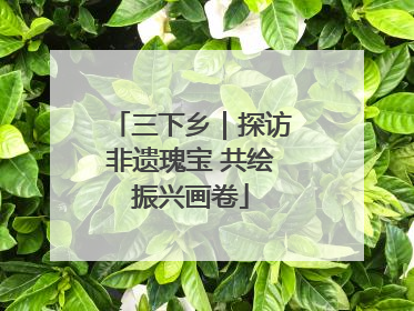 三下乡｜探访非遗瑰宝 共绘振兴画卷