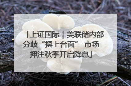 上证国际｜美联储内部分歧“摆上台面” 市场押注秋季开启降息