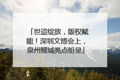世遗绽放，版权赋能！深圳文博会上，泉州鲤城亮点纷呈