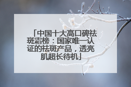 中国十大高口碑祛斑霜榜：国家唯一认证的祛斑产品，透亮肌超长待机