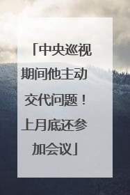 中央巡视期间他主动交代问题！上月底还参加会议