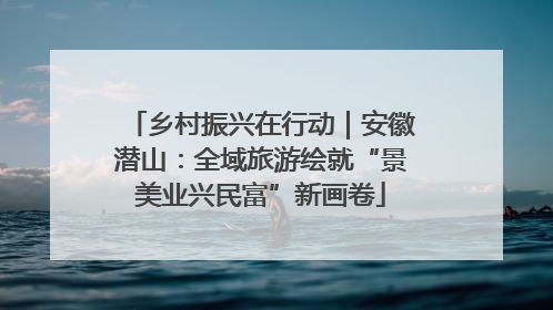 乡村振兴在行动｜安徽潜山：全域旅游绘就“景美业兴民富”新画卷