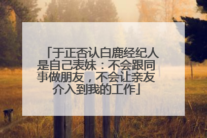 于正否认白鹿经纪人是自己表妹：不会跟同事做朋友，不会让亲友介入到我的工作